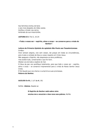 Aos famintos encheu de bens
    e aos ricos despediu de mãos vazias.
    Acolheu a Israel, seu servo,
    lembrado da sua misericórdia.


    LEITURA II 1 Tes 5, 16-24


    «Todo o vosso ser – espírito, alma e corpo – se conserve para a vinda do
                                        Senhor»


    Leitura da Primeira Epístola do apóstolo São Paulo aos Tessalonicenses
    Irmãos:
    Vivei sempre alegres, orai sem cessar, dai graças em todas as circunstâncias,
    pois é esta a vontade de Deus a vosso respeito em Cristo Jesus.
    Não apagueis o Espírito, não desprezeis os dons proféticos;
    mas avaliai tudo, conservando o que for bom.
    Afastai-vos de toda a espécie de mal.
    O Deus da paz vos santifique totalmente, para que todo o vosso ser – espírito,
    alma e corpo – se conserve irrepreensível para a vinda de Nosso Senhor Jesus
    Cristo.
    É fiel Aquele que vos chama e cumprirá as suas promessas.
    Palavra do Senhor.



    ALELUIA Is 61, 1 (cf. Lc 4, 18)


    Refrão: Aleluia. Repete-se


                O Espírito do Senhor está sobre mim:

                enviou-me a anunciar a boa nova aos pobres. Refrão




8
 