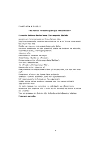 EVANGELHO Jo 1, 6-8.19-28

             «No meio de vós está Alguém que não conheceis»


Evangelho de Nosso Senhor Jesus Cristo segundo São João

Apareceu um homem enviado por Deus, chamado João.
Veio como testemunha, para dar testemunho da luz, a fim de que todos acredi-
tassem por meio dele.
Ele não era a luz, mas veio para dar testemunho da luz.
Foi este o testemunho de João, quando os judeus lhe enviaram, de Jerusalém,
sacerdotes e levitas, para lhe perguntarem:
«Quem és tu?».
Ele confessou a verdade e não negou;
ele confessou: «Eu não sou o Messias».
Eles perguntaram-lhe: «Então, quem és tu? És Elias?».
«Não sou», respondeu ele.
«És o Profeta?». Ele respondeu: «Não».
Disseram-lhe então: «Quem és tu?
Para podermos dar uma resposta àqueles que nos enviaram, que dizes de ti mes-
mo?».
Ele declarou: «Eu sou a voz do que clama no deserto:
‘Endireitai o caminho do Senhor’, como disse o profeta Isaías».
Entre os enviados havia fariseus que lhe perguntaram:
«Então, porque batizas, se não és o Messias, nem Elias, nem o Profeta?».
João respondeu-lhes:
«Eu batizo na água, mas no meio de vós está Alguém que não conheceis:
Aquele que vem depois de mim, a quem eu não sou digno de desatar a correia
das sandálias».
Tudo isto se passou em Betânia, além do Jordão, onde João estava a batizar.

Palavra da salvação.




                                                9
 