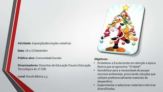 Objetivos:
• Embelezar a Escola tendo em atenção a época
festiva que se aproxima: “O Natal”.
• Sensibilizar para a necessidade de poupar
recursos ambientais, procurando soluções que
utilizem preferencialmente materiais de
desperdício.
• Experimentar e selecionar materiais e técnicas
diversificadas.
Atividade: Exposição/decorações natalícias
Data: 14 a 17/dezembro
Público-alvo: Comunidade Escolar
Dinamizadores: Docentes de EducaçãoVisual e Educação
Tecnológica do 2º CEB
Local: Escola Básica 2,3
 
