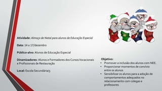 Objetivo:
• Promover a inclusão dos alunos com NEE.
• Proporcionar momentos de convívio
entre os alunos
• Sensibilizar os alunos para a adoção de
comportamentos adequados no
relacionamento com colegas e
professores
Atividade: Almoço de Natal para alunos de Educação Especial
Data: 14 a 17/dezembro
Público-alvo: Alunos de Educação Especial
Dinamizadores: Alunos e Formadores dos CursosVocacionais
e Profissionais de Restauração
Local: Escola Secundária/3
 