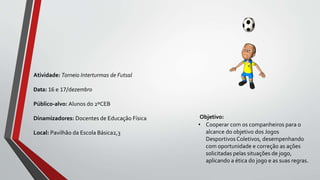 Objetivo:
• Cooperar com os companheiros para o
alcance do objetivo dos Jogos
Desportivos Coletivos, desempenhando
com oportunidade e correção as ações
solicitadas pelas situações de jogo,
aplicando a ética do jogo e as suas regras.
Atividade: Torneio Interturmas de Futsal
Data: 16 e 17/dezembro
Público-alvo: Alunos do 2ºCEB
Dinamizadores: Docentes de Educação Física
Local: Pavilhão da Escola Básica2,3
 
