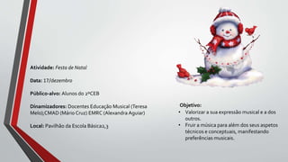Objetivo:
• Valorizar a sua expressão musical e a dos
outros.
• Fruir a música para além dos seus aspetos
técnicos e conceptuais, manifestando
preferências musicais.
Atividade: Festa de Natal
Data: 17/dezembro
Público-alvo: Alunos do 2ºCEB
Dinamizadores: Docentes Educação Musical (Teresa
Melo);CMAD (Mário Cruz) EMRC (Alexandra Aguiar)
Local: Pavilhão da Escola Básica2,3
 
