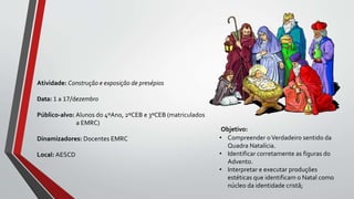 Objetivo:
• Compreender oVerdadeiro sentido da
Quadra Natalícia.
• Identificar corretamente as figuras do
Advento.
• Interpretar e executar produções
estéticas que identificam o Natal como
núcleo da identidade cristã;
Atividade: Construção e exposição de presépios
Data: 1 a 17/dezembro
Público-alvo: Alunos do 4ºAno, 2ºCEB e 3ºCEB (matriculados
a EMRC)
Dinamizadores: Docentes EMRC
Local: AESCD
 