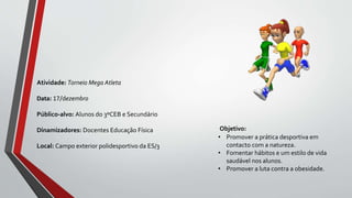 Objetivo:
• Promover a prática desportiva em
contacto com a natureza.
• Fomentar hábitos e um estilo de vida
saudável nos alunos.
• Promover a luta contra a obesidade.
Atividade: Torneio Mega Atleta
Data: 17/dezembro
Público-alvo: Alunos do 3ºCEB e Secundário
Dinamizadores: Docentes Educação Física
Local: Campo exterior polidesportivo da ES/3
 