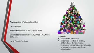 Objetivo:
• Reviver festas e tradições.
• Educar para o sentido da partilha,
solidariedade e da fraternidade.
• Desenvolver a imaginação e a criatividade
da criança, através de experiências
diversificadas.
Atividade:Viver o Natal /Natal solidário
Data: dezembro
Público-alvo: Alunos do Pré-Escolar e 1ºCEB
Dinamizadores: Docentes da EPE, 1º CEB e AEC Música
EE/Família
Local: Centros Escolares
 