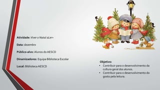 Objetivo:
• Contribuir para o desenvolvimento da
cultura geral dos alunos.
• Contribuir para o desenvolvimento do
gosto pela leitura.
Atividade:Viver o Natal aLer+
Data: dezembro
Público-alvo: Alunos do AESCD
Dinamizadores: Equipa Biblioteca Escolar
Local: BibliotecaAESCD
 