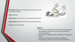 Objetivo:
• Promover uma didática inclusiva/renovada do ensino e da
aprendizagem prevenindo o insucesso e o abandono
escolar dos alunos.
• Educar para a Cidadania, Saúde, Ambiente e Participação
Cívica.
• Ampliar as competências científicas, pedagógicas,
tecnológicas e comunicacionais dos recursos humanos.
Atividade: Elaboração de trabalhos de programação sobre
Forças e Movimentos
Data: dezembro
Público-alvo: Alunos do 10.º Profissional de Informática
Dinamizadores: Docentes Físico-Química e Informática
Local: Escola Secundária/3
 