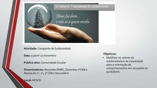 Objetivos:
• Mobilizar os valores da
solidariedade e da cooperação
para a orientação de
comportamentos em situações do
quotidiano.
Atividade: Campanha de Solidariedade
Data: a partir 27 /novembro
Público-alvo: Comunidade Escolar
Dinamizadores: Docentes EMRC, Docentes 1ºCEB e
Alunos do 1º, 2º, 3º CEB e Secundário
Local: AESCD
 