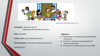 Objetivos:
● Desenvolver o sentido de responsabilidade
nos alunos.
● Envolver e valorizar a participação dos
alunos na atividade.
● Promover a inclusão dos alunos com NEE.
Atividade: “366 dias a incluir”
Elaboração de calendários de bolso
Data: dezembro
Público-alvo: Comunidade Educativa
Dinamizadores: Docentes de Educação Especial
Local: AESCD
Imagem disponível em http://pnld.moderna.com.br/
 