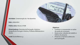 Objetivos:
• Conhecer e compreender as razões
da queda da monarquia.
• Desenvolver métodos de trabalho e
hábitos de pesquisa.
• Preservar a memória coletiva do
povo português.
Atividade: Comemoração do 1º de dezembro
Data: 1/dezembro
Público-alvo: Alunos 2ºCEB
Dinamizadores: Docentes de Português, História e
Geografia de Portugal e História, Professor Bibliotecário e
Alunos
Local: Escola Básica 2,3
 