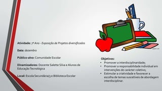 Objetivos:
• Promover a interdisciplinaridade;
• Promover a responsabilidade individual em
intervenções de carácter coletivo;
• Estimular a criatividade e favorecer a
escolha de temas suscetíveis de abordagem
interdisciplinar.
Atividade: 7º Ano - Exposição de Projetos diversificados
Data: dezembro
Público-alvo: Comunidade Escolar
Dinamizadores: Docente Salette Silva e Alunos de
EducaçãoTecnológica
Local: Escola Secundária/3 e Biblioteca Escolar
 