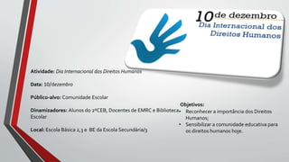 Objetivos:
• Reconhecer a importância dos Direitos
Humanos;
• Sensibilizar a comunidade educativa para
os direitos humanos hoje.
Atividade: Dia Internacional dos Direitos Humanos
Data: 10/dezembro
Público-alvo: Comunidade Escolar
Dinamizadores: Alunos do 2ºCEB, Docentes de EMRC e Biblioteca
Escolar
Local: Escola Básica 2,3 e BE da Escola Secundária/3
 