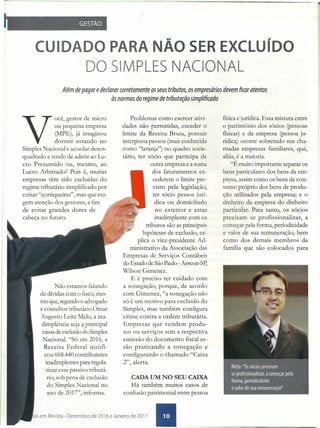 CUIDADO PARA'NÃO SER EXCLUíDO
DO SIMPLES NACIONAL
Além de pagar e declarar corretamente os seus tributos, os empresários devem ficaratentos
às normas do regime de tributação simplificado
'Você, gestor de micro
ou pequena empresa
(MPE), já imaginou
dormir estando no
Simples Nacional e acordar desen-
quadrado e tendo de aderir ao Lu-
cro Presumido ou, mesmo, ao
Lucro Arbitrado? Pois é, muitas
empresas têm sido excluídas do
regime tributário simplificado por
coisas "corriqueiras", mas que =.
gem atenção dos gestores, a fim
de evitar grandes dores de
cabeça no futuro.
Problemas como exercer ativi-
dades não permitidas, exceder o
limite da Receita Bruta, possuir
interposta pessoa (mais conhecida
como "laranja") no quadro socie-
tário, ter sócio que participa de
outra empresa e a soma
dos faturamentos ex-
cederem o limite pre-
visto pela legislação,
ter sócio pessoa jurí-
dica ou domiciliado
no exterior e estar
inadimplente com os
tributos são as principais
hipóteses de exclusão, ex-
plica o vice-presidente Ad-
ministrativo da Associação das
Empresas de Serviços Contábeis
do Estado de São Paulo -Aescon-Sp'
Wilson Gimenez.
E é preciso ter cuidado com
a sonegação, porque, de acordo
com Gimenez, "a sonegação não
só é um motivo para exclusão do
Simples, mas também configura
crime contra a ordem tributária.
Empresas que vendem produ-
tos ou serviços sem a respectiva
emissão do documento fiscal es-
tão praticando a sonegação e
configurando o chamado "Caixa
2", alerta.
física e jurídica. Essa mistura entre
o patrimônio dos sócios (pessoas
físicas) é da empresa (pessoa ju-
rídica) ocorre sobretudo nas cha-
madas empresas familiares, que,
aliás, é a maioria.
"É muito importante separar os
bens particulares dos bens da em-
presa, assim como os bens de con-
sumo próprio dos bens de produ-
ção utilizados pela empresa; e o
dinheiro da empresa do dinheiro
particular. Para tanto, os sócios
precisam se profissionalizar, a
começar pela forma, periodicidade
e valor de sua remuneração, bem
como dos demais membros da
família que são colocados para
Não estamos falando
de dívidas com o fisco, mes-
mo que, segundo o advogado
e consultor tributário Ornar
Augusto Leite Melo, a ina-
dimplência seja a principal
causa de exclusão do Simples
Nacional. "Só em 2016, a
Receita Federal notifi-
cou 668.440 contribuintes
inadimplentes para regula-
rizar esse passivo tributá-
rio, sob pena de exclusão
do Simples Nacional no
ano de 2017", informa.
CADA UM NO SEU CAIXA
Há também muitos casos de
confusão patrimonial entre pessoa
as em Revista - Dezem bro de 2016 e Janei ro de 2017 •
 