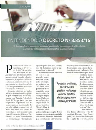 P
ublicado em 23 de se-
tembro, o Decreto
n° 8.853/16 introdu-
ziu mudanças nas re-
gras de crédito tributário e também
no processo de consulta sobre in-
terpretação da legislação tributária
e aduaneira, à classificação fiscal de
mercadorias, serviços, intangíveis
e outras operações que produzem
variações no patrimônio.
Uma das principais novidades
refere-se à multa de ofício aplica-
da por compensação não homo-
logada pela Receita Federal do
Brasil (RFB), que ficou com sua
exigibilidade suspensa no caso de
apresentação de manifestação de
inconformidade, mesmo que tal
multa não tenha sido objeto de
contestação. Este parecer está
garantido no artigo 116-A do De-
creto n° 7.574/11 e diz respeito
aos casos em que o valor da multa
aplicada pelo fisco está correta,
mas há divergência sobre a legi-
timidade do percentual.
A norma estabelece ainda que
as soluções de
consulta preci-
sam ser verifi-
cadas em um pra-
zo máximo de
360 dias e traz a
possibilidade de
os pedidos serem
analisados em
qualquer região
fiscal. O advoga-
do tributarista
M:iguel Silva, só-
cio do escritório
dúvidas quanto à interpretação de
determinado dispositivo da le-
gislação tributária e aduaneira dos
tributos administrados pela RFB
e sobre a classi-
ficação fiscal: "A
RFB estava de-
morando cerca
de três anos para
solucionar uma
consulta, então
a fixação de pra-
zo para o órgão
analisar consul-
tas tributárias
formuladas pelo
contribuinte é
uma mudança
positiva", diz.
Para o tributa-
rista Tércio Chiavassa, sócio do
escritório Pinheiro Neto Advo-
gados, "tal demora na elaboração
da solução de consulta gerava
Para evitar problemas,
os contribuintes
precisam verificar seu
domicílio tributário
eletrônico pelo menos
uma vez por semana
Miguel Silva &
Yamashita Advo-
gados, explica que soluções de con-
sulta são interpretações fiscaisdadas
às consultas tributárias formuladas
por contribuintes, relativamente a
Contas em Revista - Dezembro de 2016 e Janeiro de 2017
 