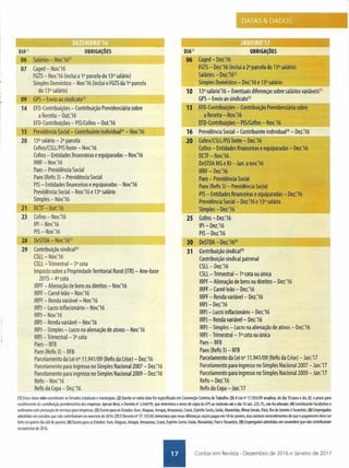 DIA(l) OBRIGAÇÕES__ _ .._H_~____ ..;".,."'~ --,06 Salários - NOV:16'l
l
~~----------~-------~~~--~07 Caged - Nov:16
FGTS- Nov:16 (inclui a P parcela do 13° salário)
Simples Doméstico - Nov:16 (inclui o FGTSda 1a parcela
do 13° salário)
--....".--09 GPS- Envio ao sindicatol31
14 EFD-Contribuições - Contribuição Previdenciária sobre
a Receita - Out:16
EFD-Contribuições - PIS/Cofins - Out:16
15 Previdência Social- Contribuinte individual(41- Nov:16~...,-~-.....•
20 13° salário - 2a parcela
Cofins/CSLL/PISfonte - Nov:16
Cofins - Entidades financeiras e equiparadas - Nov:16
IRRF- Nov:16
Paes- Previdência Social
Paex (Refis 3) - Previdência Social
PIS- Entidades financeiras e equiparadas - Nov:16
Previdência Social- Nov.'16 e 13° salário
Simples - Nov:16
21 Dcn - Out:-16-------- •.•..••••--..---~--,
23 Cofins-Nov:16
IPI- Nov:16
PIS- Nov:16
28 DeSTOA- Nov.'16151
29 Contribuição sindical161
CSLL- Nov:16
CSLL- Trimestral- 3a cota
Imposto sobre a Propriedade Territorial Rural (lTR) - Ano-base
2015 - 4a cota
IRPF- Alienação de bens ou direitos - Nov:16
IRPF- Carnê leão - Nov:16
IRPF- Renda variável- Nov:16
IRPJ- Lucro inflacionário - Nov.'16
IRPJ- Nov:16
IRPJ- Renda variável- Nov:16
IRPJ- Simples - Lucro na alienação de ativos - Nov.'16
IRPJ- Trimestral- 3a cota
Paes- RFB
Paex (Refis 3) - RFB
Parcelamento da Lei n° 11.941/09 (Refis da Crise) - Dez:16
Parcelamento para ingresso no Simples Nacional 2007 - Dez.'16
Parcelamento para ingresso no Simples Nacional 2009 - Dez:16
Refis - Nov:16
Refis da Copa - Dez:16
• I
DIA!1I
~~-~~~--~~~~~-----06 Caged - Dez:16
FGTS- Dez:16 (inclui a 2a parcela do 13° salário)
Salários-- Dez:16111
•••••_~ •••••••Simp.lesDoméstico - Dez:16 e 13° salário__ .••..•.. --'
10 130 salário'16 - Eventuais diferenças sobre salários variáveisl7l
GPS- Envio ao sindicatol31
13 EFD-Contribuições - Contribuição Previdenciária sobre
a Receita - Nov:16
, EFD-Contribuições - PIS/Cofins - Nov:16
16 Previdência Social- Contribuinte individual141- Dez:16
20 Cofins/CSLl/PIS fonte - Dez:16
Cofins - Entidades financeirasiequiparadas-Dez:16
DCTF- Nov:16
DeSTOAMG e RJ- Jan. a nov:16
IRRF - Dez:16
Paes- Previdência Social
Paex (Refis 3) - Previdência Social
PIS- Entidades financeiras e eguiparadas - Dez:16
Previdência Social- Dez:16 e 130 salário
SimRles - Dez:16_-----------'
25 Cofins - Dez:16
IPI- Dez:16
PIS- DeZ:16
----30 DeSTOA- Dez:16181
31 Contribuição sindical(91
Contribuição sindical patronal
CSLL- Dez:16
CSLL- Trimestral- P cota ou única
IRPF- Alienação de bens ou direitos - Dez:16
IRPF- Carnê leão - Dez:16
IRPF- Renda variável- Dez:16
IRPJ- Dez:16
IRPJ- Lucro inflacionário - Dez:16
IRPJ- Renda variável- Dez:16
IRPJ- Simples - Lucro na alienação de ativos - Dez:16
IRPJ- Trimestral- Pcota ou única
Paes- RFB
Paex (Rens3) - RFB
Parcelamento da Lei nO11.941/09 (Refis da Crise) - Jan:17
Parcelamento para ingresso no Simples Nacional 2007 - Jan:17
Parcelamento para ingresso no Simples Nacional 2009 - Jan:17
Refis - Dez:16
Refis da Copa- Jan:17
(1) Estas datas não consideram os feriados estaduais e municipais. (2) Exceto se outra data for especifica da em Convenção Coletiva de Trabalho. (3) A Lei nO11.933/09 ampliou, do dia 10 para o dia 20, o prazo para
recolhimento da contribuição previdenciária das empresas. Apesar disso, o Decreto n° 3.048/99, que determina o envio de cópia da GPS ao sindicato até o dia 10 (art, 225, V), não foi alterado. (4) Contribuinte facultativo e
autônomo sem prestação de serviços para empresas. (5) Exceto para os Estados: Acre, Alagoas, Amapá, Amazonas, Ceará, Espírito Santo, Goiás, Maranhão, Minas Gerais, Pará, Rio de Janeiro e Tocantins. (6) Empregados
admitidos em outubro que não contribuíram no exercício de 2016. (7) O Decreto nO57.155/65 determina que essas diferenças sejam pagas em 10 de janeiro, mas existem entendimentos de que o pagamento deve ser
feito no quinto dia útil de janeiro. (8) Exceto para os Estados: Acre, Alagoas, Amapá, Amazonas, Ceará, Espírito Santo, Goiás, Maranhão, Pará e Tocantins. (9) Empregados admitidos em novembro que não contribuíram
no exercício de 2016.
• Contas em Revista - Dezembro de 2016 e Janeiro de 2017
 