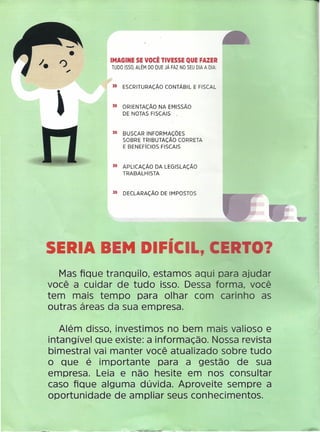 IMAGINE SE VOCÊ TIVESSE QUE FAZER
TUDO ISSO, ALÉM DO QUE JÁ FAZ NO SEU DIA A DIA:
II ESCRITURAÇÃO CONTÁBIL E FISCAL
II ORIENTAÇÃO NA EMISSÃO
DE NOTAS FISCAIS .
II BUSCAR INFORMAÇÕES
SOBRE TRIBUTAÇÃO CORRETA
E BENEFíCIOS FISCAIS
II APLICAÇÃO DA LEGISLAÇÃO
TRABALHISTA
II DECLARAÇÃO DE IMPOSTOS
SERIA BEM DIFíCIL,
Mas fique tranoullo, estamos aqui para ajudar
você a cuidar de tudo isso. Dessa forma, você
tem mais tempo para olhar com carinho as
outras áreas da sua empresa.
Além disso, investimos no bem mais valioso e
intangível que existe: a informação. Nossa revista
bimestral vai manter você atualizado sobre tudo
o que é importante para a gestão de sua
empresa. Leia e não hesite em nos consultar
caso fique alguma dúvida. Aproveite sempre a
oportunidade de ampliar seus conhecimentos.
ERTO?
 