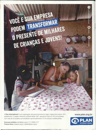 A Plan International é uma organização não governamental de origem inglesa ativa desde 1937,
presente em 71 países. Atuamos no Brasil desde 1997, atendendo mais de 100 comunidades,
com mais de 20 projetos que beneficiam aproximadamente 75 mil crianças e adolescentes.
www.plan.org.br
Empresa solidária: plan@plan.org.br I (11) 3956-2177
Pessoa física: doeplan.org.br Idoador@plan.org.br
 