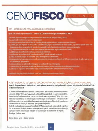 CENOFISCO
CRF -IMPEDIMENTO PARA EMISSÃO DO CERTIFICADO
ORIENTA
Quaissão ascausasque impedirão a emissão da Certificação de Regularidade do FGTS(CRF)?
São causas impeditivas à regularidade perante o Fundo de Garantia do Tempo de Serviço (FGTS):
a) a ausência de recolhimento da contribuição regular;
b) a confissão ou a declaração de débitos de contribuições não regularizados por pagamento ou parcelamento;
c) a Notificação para Depósito do FGTS(NDFG)e/ou a Notificação para Recolhimento Rescisório (NDRFl,cujo débito apurado tenha sido
julgado procedente ou parcialmente procedente, ou cuja defesa tenha sido intempestiva por parte do empregador;
d) o parcelamento de débitos do FGTSem atraso ou valores remanescentes de parcelamento rescindido;
e) as diferenças de recolhimento relativas à remuneração informada;
f) as diferenças no recolhimento de contribuições ao FGTS,quando realizado em atraso;
g) a falta de individualização de valores nas contas dos respectivos trabalhadores;
h) as inconsistências financeiras decorrentes do preenchimento de guia de recolhimento do FGTS,seja por omissão de dados, seja por erro
nas informações apresentadas;
i) as inconsistências no cadastro do empregador ou nos dados de seus empregados;
j) as inconsistências financeiras ou cadastrais decorrentes de erros nos procedimentos dos recolhimentos efetivados;
k) as dívidas ou as parcelas vencidas e não pagas relativas a empréstimos lastreados com recursos do FGTS.
.Lígia Bian(hi Gonçalves Simão e Rosânia de Lima Costa- Redatoras e amsúltota: do Cenofisco
Klayton Teixeira Turrin - Redator Cenofisco
ICMS -INDICAÇÃO DO CESTNO DOCUMENTO FISCAL - PRORROGAÇÃO DA OBRIGATORIEDADE
A partir de quando será obrigatória a indicação do respectivo Código Especificador da Substituição Tributária (Cest)
no documento fiscal?
oConselho Nacional de Política Fazendária (Confaz), na sua 268a Reunião Extraordinária, celebrou
oConvênio ICMSn°90/16, que foi publicado no DiárioOficialda União de 13de setembro de 2016.
O mencionado Convênio modificou o inciso Ida cláusula sexta do Convênio ICMSnO92/15, que
estabelece a sistemática de uniformização e identificação de mercadorias e bens passíveis de
sujeição aos regimes de substituição tributária e de antecipação de recolhimento do imposto com
o encerramento de tributação, relativos às operações subsequentes.
Areferida modificação prorrogou para 1°dejulho de 2017 aobrigatoriedade de indicação do respectivo
Cest no documento fiscal que acobertar a operação, ainda que ela, mercadoria ou bem, não esteja
sujeita aos regimes de substituição tributária ou de antecipação do recolhimento do imposto.
Base legal: citada no texto.
Contas em Revista - Dezembro de 2016 e Janeiro de 2017 •
 