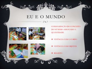 EU E O MUNDO
CONSOLIDAÇÃO DO CONCEITO
DO NÚMERO ASSOCIADO A
QUANTIDADE
 VIVÊNCIA COM O CORPO
 VIVÊNCIA COM OBJETOS
 REGISTO
 