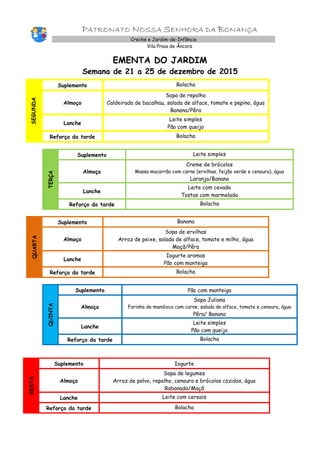PATRONATO NOSSA SENHORA DA BONANÇA
Creche e Jardim-de-Infância
Vila Praia de Âncora
EMENTA DO JARDIM
Semana de 21 a 25 de dezembro de 2015
SEGUNDA
Suplemento Bolacha
Almoço
Sopa de repolho
Caldeirada de bacalhau, salada de alface, tomate e pepino, água
Banana/Pêra
Lanche
Leite simples
Pão com queijo
Reforço da tarde Bolacha
TERÇA
Suplemento Leite simples
Almoço
Creme de brócolos
Massa macarrão com carne (ervilhas, feijão verde e cenoura), água
Laranja/Banana
Lanche
Leite com cevada
Tostas com marmelada
Reforço da tarde Bolacha
QUARTA
Suplemento Banana
Almoço
Sopa de ervilhas
Arroz de peixe, salada de alface, tomate e milho, água
Maçã/Pêra
Lanche
Iogurte aromas
Pão com manteiga
Reforço da tarde Bolacha
QUINTA
Suplemento Pão com manteiga
Almoço
Sopa Juliana
Farinha de mandioca com carne, salada de alface, tomate e cenoura, água
Pêra/ Banana
Lanche
Leite simples
Pão com queijo
Reforço da tarde Bolacha
SEXTA
Suplemento Iogurte
Almoço
Sopa de legumes
Arroz de polvo, repolho, cenoura e brócolos cozidos, água
Rabanada/Maçã
Lanche Leite com cereais
Reforço da tarde Bolacha
 