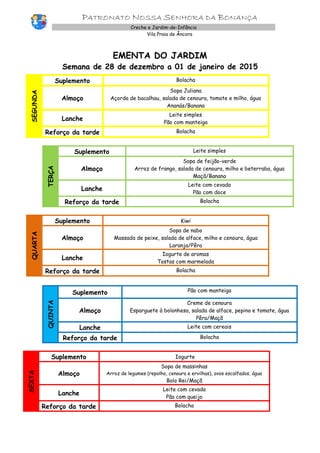PATRONATO NOSSA SENHORA DA BONANÇA
Creche e Jardim-de-Infância
Vila Praia de Âncora
EMENTA DO JARDIM
Semana de 28 de dezembro a 01 de janeiro de 2015
SEGUNDA
Suplemento Bolacha
Almoço
Sopa Juliana
Açorda de bacalhau, salada de cenoura, tomate e milho, água
Ananás/Banana
Lanche
Leite simples
Pão com manteiga
Reforço da tarde Bolacha
TERÇA
Suplemento Leite simples
Almoço
Sopa de feijão-verde
Arroz de frango, salada de cenoura, milho e beterraba, água
Maçã/Banana
Lanche
Leite com cevada
Pão com doce
Reforço da tarde Bolacha
QUARTA
Suplemento Kiwi
Almoço
Sopa de nabo
Massada de peixe, salada de alface, milho e cenoura, água
Laranja/Pêra
Lanche
Iogurte de aromas
Tostas com marmelada
Reforço da tarde Bolacha
QUINTA
Suplemento Pão com manteiga
Almoço
Creme de cenoura
Esparguete à bolonhesa, salada de alface, pepino e tomate, água
Pêra/Maçã
Lanche Leite com cereais
Reforço da tarde Bolacha
SEXTA
Suplemento Iogurte
Almoço
Sopa de massinhas
Arroz de legumes (repolho, cenoura e ervilhas), ovos escalfados, água
Bolo Rei/Maçã
Lanche
Leite com cevada
Pão com queijo
Reforço da tarde Bolacha
 