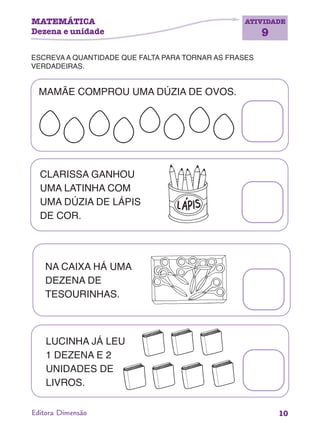 MATEMÁTICA
Dezena e unidade
ATIVIDADE
9
10Editora Dimensão
ESCREVA A QUANTIDADE QUE FALTA PARA TORNAR AS FRASES
VERDADEIRAS.
MAMÃE COMPROU UMA DÚZIA DE OVOS.
CLARISSA GANHOU
UMA LATINHA COM
UMA DÚZIA DE LÁPIS
DE COR.
NA CAIXA HÁ UMA
DEZENA DE
TESOURINHAS.
LUCINHA JÁ LEU
1 DEZENA E 2
UNIDADES DE
LIVROS.
 