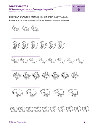 ATIVIDADE
6
6Editora Dimensão
ESCREVA QUANTOS ANIMAIS HÁ EM CADA ILUSTRAÇÃO.
PINTE AS FILEIRAS EM QUE CADA ANIMAL TEM O SEU PAR.
MATEMÁTICA
Números pares e números ímpares
 