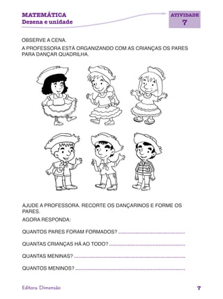 MATEMÁTICA
Dezena e unidade
ATIVIDADE
7
7Editora Dimensão
OBSERVE A CENA.
A PROFESSORA ESTÁ ORGANIZANDO COM AS CRIANÇAS OS PARES
PARA DANÇAR QUADRILHA.
AJUDE A PROFESSORA. RECORTE OS DANÇARINOS E FORME OS
PARES.
AGORA RESPONDA:
QUANTOS PARES FORAM FORMADOS?
QUANTAS CRIANÇAS HÁ AO TODO?
QUANTAS MENINAS?
QUANTOS MENINOS?
 