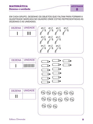 MATEMÁTICA
Dezena e unidade
ATIVIDADE
8
8Editora Dimensão
EM CADA GRUPO, DESENHE OS OBJETOS QUE FALTAM PARA FORMAR A
QUANTIDADE MARCADA NO QUADRO ONDE ESTÃO REPRESENTADAS AS
DEZENAS E AS UNIDADES.
DEZENA UNIDADE
DEZENA UNIDADE
DEZENA UNIDADE
 