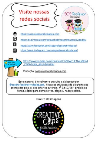 https://sosprofessoratividades.com
https://br.pinterest.com/betasobeta/sosprofessoratividades/
https://www.facebook.com/sosprofessoratividades/
https://www.instagram.com/sosprofessoratividades/
https://www.youtube.com/channel/UCxN9wo1jE1txew9bzd
_O58A?view_as=subscriber
Produção: sosprofessoratividades.com
Este material é totalmente gratuito e elaborado por
@sosprofessoratividades.com. Todas as atividades do blog/site são
protegidas pela lei dos direitos autorais, nº 9.610/98 – proibido a
venda, cópias para outros sites, blogs ou redes sociais.
Direito de imagens
 