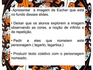• Apresentar

a imagem de Escher que está
no fundo desses slides.
• Deixar que os alunos explorem a imagem
observando as cores, a noção de infinito e
de repetição.
• Pedir a eles que nomeiem
personagem ( lagarto, lagartixa.)

este

• Produzir texto coletivo com o personagem
nomeado.

 