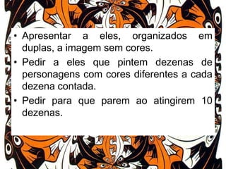 • Apresentar a eles, organizados em
duplas, a imagem sem cores.
• Pedir a eles que pintem dezenas de
personagens com cores diferentes a cada
dezena contada.
• Pedir para que parem ao atingirem 10
dezenas.

 