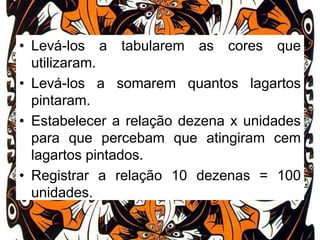 • Levá-los a tabularem as cores que
utilizaram.
• Levá-los a somarem quantos lagartos
pintaram.
• Estabelecer a relação dezena x unidades
para que percebam que atingiram cem
lagartos pintados.
• Registrar a relação 10 dezenas = 100
unidades.

 