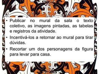• Publicar no mural da sala o texto
coletivo, as imagens pintadas, as tabelas
e registros da atividade.
• Incentivá-los a retornar ao mural para tirar
dúvidas.
• Recortar um dos personagens da figura
para levar para casa.

 