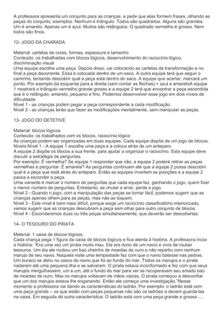 A professora apresenta um conjunto para as crianças, e pede que elas formem frases, olhando as
peças do conjunto; exemplos: Nenhum é triângulo. Todos são quadrados. Alguns são grandes.
Um é amarelo. Apenas um é azul. Muitos são retângulos. O quadrado vermelho é grosso. Nem
todos são finos.
12- JOGO DA CHARADA
Material: cartelas de cores, formas, espessura e tamanho
Conteúdo: os trabalhadas com blocos lógicos, desenvolvimento do raciocínio lógico,
discriminação visual
Uma equipe escolhe uma peça. Depois disso, vai colocando as cartelas de transformação e no
final a peça decorrente. Essa é colocada dentro de um saco. A outra equipe terá que seguir o
caminho, tentando descobrir qual a peça está dentro do saco. A equipe que acertar, marcará um
ponto. Por exemplo:da esquerda para a direita (sem contar as flechas) = azul e amareloA equipe
1 mostrará o triângulo vermelho grande grosso e a equipe 2 terá que encontrar a peça escondida
que é o retângulo, amarelo, pequeno e fino. Podemos desenvolver esse jogo em dois níveis de
dificuldade:
Nível 1 - as crianças podem pegar a peça correspondente a cada modificação.
Nível 2 - as crianças terão que fazer as modificações mentalmente, sem manipular as peças.
13- JOGO DO DETETIVE
Material: blocos lógicos
Conteúdo: os trabalhados com os blocos, raciocínio lógico
As crianças podem ser organizadas em duas equipes. Cada equipe dispõe de um jogo de blocos.
Níveis:Nível 1 - A equipe 1 escolhe uma peça e a coloca atrás de um anteparo.
A equipe 2 dispõe os blocos a sua frente, para ajudar a organizar o raciocínio. Esta equipe deve
discutir a estratégia de perguntas.
Por exemplo: É vermelha? Se equipe 1 responder que não, a equipe 2 poderá retirar as peças
vermelhas e perguntar: É amarela? As perguntas continuam até que a equipe 2 possa descobrir
qual é a peça que está atrás do anteparo. Então as equipes invertem as posições e a equipe 2
passa a esconder a peça.
Uma variante é marcar o número de perguntas que cada equipe faz, ganhando o jogo, quem fizer
o menor número de perguntas. Entretanto, se chutar e errar, perde o jogo.
Nível 2 - Quando o jogo, com a manipulação das peças se tornar fácil, podemos sugerir que as
crianças apenas olhem para as peças, mas não as toquem.
Nível 3 - Este nível é bem mais difícil, porque exige um raciocínio classificatório interiorizado,
vamos sugerir que as crianças descubram a peça sem olhar para outro conjunto de blocos.
Nível 4 - Esconderemos duas ou três peças simultaneamente, que deverão ser descobertas.
14- O TESOURO DO PIRATA
Material: 1 caixa de blocos lógicos.
Cada criança pega 1 figura da caixa de blocos lógicos e fica atenta à história. A professora inicia
a história: “Era uma vez um pirata muito mau. Ele era dono de um navio e vivia de roubar
tesouros. Um dia ele roubou um baú cheinho de moedas de ouro e não repartiu com nenhum
marujo de seu navio. Naquela noite uma tempestade fez com que o navio batesse nas pedras.
Um buraco se abriu no casco do navio que foi ao fundo do mar. Todos os marujos e o pirata
nadaram até uma pequena ilha e se salvaram. O pirata estava inconformado e fez com que seus
marujos mergulhassem, um a um, até o fundo do mar para ver se recuperavam seu amado baú
de moedas de ouro. Mas os marujos voltavam de mãos vazias. O pirata começou a desconfiar
que um dos marujos estava lhe enganando. Então ele começa uma investigação.”Nesse
momento a professora vai dando as características do ladrão. Por exemplo: o ladrão está com
uma peça grande – os que estão com peças pequenas não são os ladrões e devem guarda-las
na caixa. Em seguida dó outra característica: O ladrão está com uma peça grande e grossa ....
 
