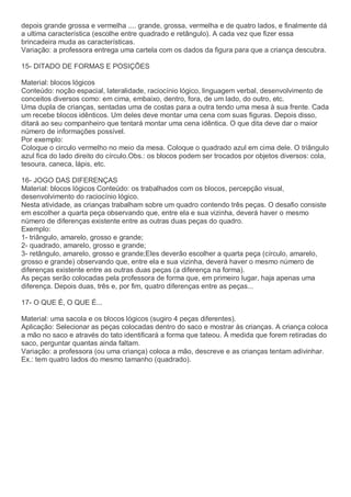 depois grande grossa e vermelha .... grande, grossa, vermelha e de quatro lados, e finalmente dá
a ultima característica (escolhe entre quadrado e retângulo). A cada vez que fizer essa
brincadeira muda as características.
Variação: a professora entrega uma cartela com os dados da figura para que a criança descubra.
15- DITADO DE FORMAS E POSIÇÕES
Material: blocos lógicos
Conteúdo: noção espacial, lateralidade, raciocínio lógico, linguagem verbal, desenvolvimento de
conceitos diversos como: em cima, embaixo, dentro, fora, de um lado, do outro, etc.
Uma dupla de crianças, sentadas uma de costas para a outra tendo uma mesa à sua frente. Cada
um recebe blocos idênticos. Um deles deve montar uma cena com suas figuras. Depois disso,
ditará ao seu companheiro que tentará montar uma cena idêntica. O que dita deve dar o maior
número de informações possível.
Por exemplo:
Coloque o circulo vermelho no meio da mesa. Coloque o quadrado azul em cima dele. O triângulo
azul fica do lado direito do círculo.Obs.: os blocos podem ser trocados por objetos diversos: cola,
tesoura, caneca, lápis, etc.
16- JOGO DAS DIFERENÇAS
Material: blocos lógicos Conteúdo: os trabalhados com os blocos, percepção visual,
desenvolvimento do raciocínio lógico.
Nesta atividade, as crianças trabalham sobre um quadro contendo três peças. O desafio consiste
em escolher a quarta peça observando que, entre ela e sua vizinha, deverá haver o mesmo
número de diferenças existente entre as outras duas peças do quadro.
Exemplo:
1- triângulo, amarelo, grosso e grande;
2- quadrado, amarelo, grosso e grande;
3- retângulo, amarelo, grosso e grande;Eles deverão escolher a quarta peça (círculo, amarelo,
grosso e grande) observando que, entre ela e sua vizinha, deverá haver o mesmo número de
diferenças existente entre as outras duas peças (a diferença na forma).
As peças serão colocadas pela professora de forma que, em primeiro lugar, haja apenas uma
diferença. Depois duas, três e, por fim, quatro diferenças entre as peças...
17- O QUE É, O QUE É...
Material: uma sacola e os blocos lógicos (sugiro 4 peças diferentes).
Aplicação: Selecionar as peças colocadas dentro do saco e mostrar às crianças. A criança coloca
a mão no saco e através do tato identificará a forma que tateou. À medida que forem retiradas do
saco, perguntar quantas ainda faltam.
Variação: a professora (ou uma criança) coloca a mão, descreve e as crianças tentam adivinhar.
Ex.: tem quatro lados do mesmo tamanho (quadrado).
 
