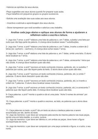 -Valorize as opiniões de seus alunos.
-Peça sugestões aos seus alunos quando for preparar suas aulas.
-Faça trabalhos em pequenos grupos ou grupos sucessivos.
-Solicite uma avaliação das suas aulas aos seus alunos.
- Incentive e estimule a aprendizagem dos seus alunos.
- Deixe transparecer que você acredita e valoriza o seu trabalho.
Analise cada jogo abaixo e aplique aos alunos de forma a ajudarem a
refletirem sobre a escrita e leitura.
1- Jogo dos 7 erros: a prof.ª elabora uma lista de palavras e, em 7 delas, substitui uma letra por
outra que não faça parte da palavra. A criança deve localizar essas 7 substituições.
2- Jogo dos 7 erros: a prof.ª elabora uma lista de palavras e, em 7 delas, inverte a ordem de 2
letras (ex: cachorro – cachroro). A criança deve achar esses 7 erros.
3- Jogo dos 7 erros: a profª elabora uma lista de palavras e, em 7 delas, omite uma letra. O aluno
deve localizar os 7 erros.
4- Jogo dos 7 erros: a prof.ª elabora uma lista de palavras e, em 7 delas, acrescenta 1 letra que
não existe. A criança deve localizar quais são elas.
5- Jogo dos 7 erros: a prof.ª escreve um texto conhecido (música, parlenda, etc.) e substitui 7
palavras por outras, que não façam parte do texto. O aluno deve achar quais são elas.
6- Jogo dos 7 erros: a prof.ª escreve um texto conhecido (música, parlenda, etc.) e omite 7
palavras. O aluno deve descobrir quais são elas.
7- Jogo dos 7 erros: a prof.ª escreve um texto conhecido (música, parlenda, etc.) e inverte a
ordem de 7 palavras. O aluno deve localizar essas inversões.
8- Jogo dos 7 erros: a profª escreve um texto conhecido (música, parlenda, etc.) e acrescenta 7
palavras que não façam parte dele. A criança deve localizar quais são elas.
9- Caça palavras: a prof.ª monta o quadro e dá só uma pista: “Ache 5 nomes de animais” por
exemplo.
10- Caça palavras: a prof.ª monta o quadro e escreve, ao lado, as palavras que o aluno deve
achar.
11- Caça palavras no texto: a prof.ª dá um texto ao aluno e destaca palavras a serem
encontradas por ele, dentro do texto.
12- Jogo da memória: o par deve ser composto pela escrita da mesma palavra nas duas peças,
sendo uma em letra bastão, e a outra, cursiva.
13- Jogo da memória: o par deve ser idêntico e, em ambas as peças, deve haver a figura
acompanhada do nome.
14- Jogo da memória: o par deve ser composto por uma peça contendo a figura, e a outra, o seu
nome.
 
