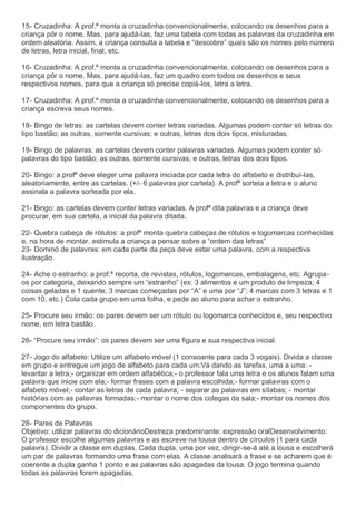 15- Cruzadinha: A prof.ª monta a cruzadinha convencionalmente, colocando os desenhos para a
criança pôr o nome. Mas, para ajudá-las, faz uma tabela com todas as palavras da cruzadinha em
ordem aleatória. Assim, a criança consulta a tabela e “descobre” quais são os nomes pelo número
de letras, letra inicial, final, etc.
16- Cruzadinha: A prof.ª monta a cruzadinha convencionalmente, colocando os desenhos para a
criança pôr o nome. Mas, para ajudá-las, faz um quadro com todos os desenhos e seus
respectivos nomes, para que a criança só precise copiá-los, letra a letra.
17- Cruzadinha: A prof.ª monta a cruzadinha convencionalmente, colocando os desenhos para a
criança escreva seus nomes.
18- Bingo de letras: as cartelas devem conter letras variadas. Algumas podem conter só letras do
tipo bastão; as outras, somente cursivas; e outras, letras dos dois tipos, misturadas.
19- Bingo de palavras: as cartelas devem conter palavras variadas. Algumas podem conter só
palavras do tipo bastão; as outras, somente cursivas; e outras, letras dos dois tipos.
20- Bingo: a profª deve eleger uma palavra iniciada por cada letra do alfabeto e distribuí-las,
aleatoriamente, entre as cartelas. (+/- 6 palavras por cartela). A profª sorteia a letra e o aluno
assinala a palavra sorteada por ela.
21- Bingo: as cartelas devem conter letras variadas. A profª dita palavras e a criança deve
procurar, em sua cartela, a inicial da palavra ditada.
22- Quebra cabeça de rótulos: a profª monta quebra cabeças de rótulos e logomarcas conhecidas
e, na hora de montar, estimula a criança a pensar sobre a “ordem das letras”
23- Dominó de palavras: em cada parte da peça deve estar uma palavra, com a respectiva
ilustração.
24- Ache o estranho: a prof.ª recorta, de revistas, rótulos, logomarcas, embalagens, etc. Agrupa-
os por categoria, deixando sempre um “estranho” (ex: 3 alimentos e um produto de limpeza; 4
coisas geladas e 1 quente; 3 marcas começadas por “A” e uma por “J”; 4 marcas com 3 letras e 1
com 10, etc.) Cola cada grupo em uma folha, e pede ao aluno para achar o estranho.
25- Procure seu irmão: os pares devem ser um rótulo ou logomarca conhecidos e, seu respectivo
nome, em letra bastão.
26- “Procure seu irmão”: os pares devem ser uma figura e sua respectiva inicial.
27- Jogo do alfabeto: Utilize um alfabeto móvel (1 consoante para cada 3 vogais). Divida a classe
em grupo e entregue um jogo de alfabeto para cada um.Vá dando as tarefas, uma a uma: -
levantar a letra;- organizar em ordem alfabética;- o professor fala uma letra e os alunos falam uma
palavra que inicie com ela;- formar frases com a palavra escolhida;- formar palavras com o
alfabeto móvel;- contar as letras de cada palavra; - separar as palavras em sílabas; - montar
histórias com as palavras formadas;- montar o nome dos colegas da sala;- montar os nomes dos
componentes do grupo.
28- Pares de Palavras
Objetivo: utilizar palavras do dicionárioDestreza predominante: expressão oralDesenvolvimento:
O professor escolhe algumas palavras e as escreve na lousa dentro de círculos (1 para cada
palavra). Dividir a classe em duplas. Cada dupla, uma por vez, dirigir-se-á até a lousa e escolherá
um par de palavras formando uma frase com elas. A classe analisará a frase e se acharem que é
coerente a dupla ganha 1 ponto e as palavras são apagadas da lousa. O jogo termina quando
todas as palavras forem apagadas.
 