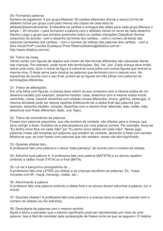 29- Formando palavras
Número de jogadores: 4 por grupo.Material: 50 cartões diferentes (frente e verso).Um kit de
alfabeto móvel por grupo (com pelo menos oito cópias de cada letra do
alfabeto)Desenvolvimento: Embaralhe os cartões e entregue dez deles para cada grupo;Marque o
tempo – 20 minutos – para formarem a palavra com o alfabeto móvel no verso de cada desenho.
Ganha o jogo o grupo que primeiro preencher todos os cartões.Variações:Classificar (formar
conjuntos) de acordo:- com o desenho da frente dos cartões; - com o número de letras das
palavras constantes dos cartões; - com o número de sílabas das palavras dos cartões; - com a
letra inicial;Profª Lourdes Eustáquio Pinto Ribeiro(didatica@didatica.com.br -
http://www.didatica.com.br)
30- Treino de rimas
Várias cartas com figuras de objetos que rimam de três formas diferentes são colocadas diante
das crianças. Por exemplo, pode haver três terminações: /ão/, /ta/, /ço/. Cada criança deve então
retirar uma carta, dizer o nome da figura e colocá-la numa pilha com outras figuras que tenham a
mesma rima. O teste serve para mostrar as palavras que terminam com o mesmo som. Ao
separá-las de acordo com o seu final, juntam-se as figuras em três pilhas com palavras de
terminações diferentes.
31- Treino de aliterações
Em uma folha com figuras, a criança deve colorir as que comecem com a mesma sílaba de um
desenho-modelo (por exemplo, desenho-modelo: casa; desenhos com a mesma sílaba inicial:
caminhão, cama, caracol; desenhos com sílabas iniciais diferentes: xícara, galinha, tartaruga). A
mesma atividade pode ser depois repetida enfatizando-se a sílaba final das palavras (por
exemplo, desenho-modelo: coração; desenhos com o mesmo final: televisão, leão, balão, mão;
desenhos com finais diferentes: dado, uva, fogo).
32- Treino de consciência de palavras
Frases com palavras esquisitas, que não existem de verdade, são ditadas para a criança, que
deve corrigir a frase. Substitui-se a pseudopalavra por uma palavra correta. Por exemplo, troca-se
"Eu tenho cinco fitos em cada mão" por "Eu tenho cinco dedos em cada mão". Nesse jogo,
palavras irreais são trocadas por palavras que existem de verdade, deixando a frase com sentido.
Mostra-se que, ao criar frases com palavras que não existem, essas não têm significado.
33- Quantas sílabas tem...
A professora fala uma palavra e o aluno “bate palma(s)” de acordo com o número de silabas.
34- Adivinha qual palavra é: A professora fala uma palavra (BATATA) e os alunos repetem
omitindo a sílaba inicial (TATA) ou a final (BATA)
35- Lá vai a barquinha carregadinha de ...
A professora fala uma LETRA (ou sílaba) e as crianças escolhem as palavras. Ex.: frutas
iniciadas com M - maçã, morango, melão, etc...
36- Adivinhando a palavra
O professor fala uma palavra omitindo a silaba final e os alunos devem adivinhar a palavra. (ou a
inicial)
37- Quantas sílabas? A professora fala uma palavra e a criança risca no papel de acordo com o
número de sílabas (ou faz bolinhas)
38- Descoberta de palavras com o mesmo sentido
Ajude o aluno a perceber que o mesmo significado pode ser representado por mais de uma
palavra. Isso é fácil de constatar pela comparação de frases como as que se seguem:• O médico
 