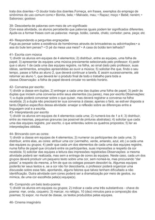 trata dos doentes • O doutor trata dos doentes.Forneça, em frases, exemplos do emprego de
sinônimos de uso comum como:• Bonita, bela; • Malvado, mau; • Rapaz; moço • Bebê; neném; •
Saboroso; gostoso
39- Descoberta de palavras com mais de um significado
Com essa atividade, os alunos perceberão que palavras iguais podem ter significados diferentes.
Ajude-os a formar frases com as palavras: manga, botão, canela, chato; corredor; pena, peça; etc
40- Respondendo a perguntas engraçadas
Faça-as pensar sobre a existência de homônimos através de brincadeiras ou adivinhações:• a
asa do bule tem penas? • O pé da mesa usa meia? • A casa do botão tem telhado?
41- Escrita com música
1) dividir os alunos em equipes de 4 elementos; 2) distribuir, entre as equipes, uma folha de
papel; 3) apresentar às equipes uma música previamente selecionada pelo professor; 4) pedir
que o aluno 1 de cada uma das equipes registre, na folha, ao sinal dado pelo professor, suas
idéias, sentimentos, emoções apreendidas ao ouvir a música; 5) solicitar-lhe que, findo o seu
tempo, passe a folha ao aluno 2, que deverá continuar a tarefa. E assim sucessivamente, até
retornar ao aluno 1, que deverá ler o produto final de todo o trabalho para toda a
classe.Observação: a folha de papel deverá circular no sentido horário.
42- Conversa por escrito:
1) dividir a classe em duplas; 2) entregar a cada uma das duplas uma folha de papel; 3) pedir às
duplas que iniciem uma conversa entre seus elementos (ou pares), mas por escrito.Observações:
1) a dupla poderá conversar sobre o que quiser, mas deverá registrar a conversa na folha
recebida; 2) a dupla não precisará ler sua conversa à classe; apenas o fará, se estiver disposta a
tanto.Objetivo específico dessa atividade: ensejar a reflexão sobre as diferenças entre a
linguagem oral e a escrita.
43- Interpretando por escrito
1) dividir os alunos em equipes de 4 elementos cada uma; 2) numerá-los de 1 a 4; 3) distribuir,
entre as mesmas, pequenas gravuras (se possível de pinturas abstratas); 4) solicitar que cada
uma das equipes registre, por escrito, o que entendeu sobre os quadros propostos; 5) ler as
interpretações obtidas.
44- Brincando com as cores:
1) dividir a classe em equipes de 4 elementos; 2) numerar os participantes de cada uma; 3)
distribuir, entre elas, as cores: atribuir uma cor (vermelho, verde, amarelo, azul, etc.) a cada uma
das equipes ou grupos; 4) pedir que cada um dos elementos de cada uma das equipes registre,
numa folha de papel que circulará entre os participantes, suas impressões a respeito da cor
recebida; 5) solicitar das equipes a leitura das impressões registradas.Observações: a mesma
atividade poderá ser realizada, mas sem a entrega de cores às equipes. Neste caso, cada um dos
grupos deverá produzir um pequeno texto sobre uma cor, sem nomeá-la, mas procurando “dar
pistas” a respeito da mesma, a fim de que os colegas possam descobri-la. Algumas equipes
poderão ler seus textos e, se a cor não for descoberta, o professor poderá organizar uma
discussão sobre esse fato, apontando, alguns fatores que talvez tenham dificultado a não
identificação. Outra atividade com cores poderá ser a dramatização por meio de gestos, ou
mímica, de uma cor escolhida pela(s) equipe(s).
45- Compondo um belo texto-poema
1) dividir os alunos em equipes ou grupos; 2) indicar a cada uma três substantivos - chave do
poema: mar, onda, coqueiro; 3) marcar, no relógio, 10 (dez) minutos para a composição dos
poemas; 5) expor, no mural de classe, os textos produzidos pelas equipes.
46- Cinema imaginário
 