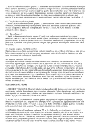 1) dividir a sala em equipes ou grupos; 2) apresentar às equipes três ou quatro trechos (curtos) de
trilhas sonoras de filmes; 3) solicitar que os alunos imaginem cenas cinematográficas referente às
trilhas ouvidas; 4) interrogar os alunos sobre o que há de semelhante e o que há de diferente nas
cenas imaginadas por eles.“A partir das respostas a essas perguntas, o professor discutirá, com
os alunos, o papel do conhecimento prévio e o das experiências pessoais e culturais que
compartilhamos, para que possamos compreender textos (verbais, não-verbais, musicados, ...)
47- Criação de um país imaginário
1) dividir os alunos em equipes ou grupos; 2) pedir-lhes que produzam um texto, com ou sem
ilustração, descrevendo um país imaginário, de criação da equipe; 3) solicitar que cada uma
dessas leia para as demais o texto produzido por ela; 4) afixar, no mural da sala, os textos
produzidos pelas equipes.
48- “ Se eu fosse ...”
1) dividir a classe em equipes ou grupos; 2) pedir que cada uma complete as lacunas ou
pontilhado com o nome de um objeto, animal, planta, personagem ou personalidade humana que
gostaria de ser; 3) solicitar que escrevam e/ou desenhem a respeito do que gostariam de ser; 4)
pedir que exponham suas produções aos colegas; 5) sugerir que as coloquem no mural ou varal
de classe.
49- Jogo do segredo (telefone sem fio)
Dizer uma pequena frase a uma criança e ela diz essa frase ao ouvido da criança que está ao seu
lado e assim sucessivamente até percorrer as crianças todas. A ultima diz a frase em voz alta
para vermos se coincidiu com a frase inicial.
50- Jogo de formação de frases:
Montagem: faça várias cartelas em cores diferenciadas, contendo: os substantivos, ações,
conectivos e pontuação, separadamente. (ex: substantivos em rosa, conectivos em azul, etc.).
Como jogar: a professora entrega a uma dupla de alunos cartelas contendo palavras, vogais e
pontuação embaralhadas. Em seguida, pede a ela que forme as frases corretamente. Em outro
momento, pergunta-lhe se é possível trocar elementos frasais com as demais duplas. Assim, os
alunos treinam, de maneira lúdica, a comparação entre frases e entre elementos que estruturam
uma frase, sem preocupar-se com nomenclatura. Em momento algum, a professora comenta a
divisão de cores dos elementos. Ela deixa o aluno descobrir as diferenciações, instigando-o a
reparar as diferenças. Outra forma de brincar é fazer com que uma criança monte a frase e a
outra a leia em voz alta.
SUGESTÕES DE JOGOS
1. JOGO DO TABULEIRO- Material: tabuleiro individual com 20 divisões, um dado com pontos ou
numeração, material de contagem para preencher o tabuleiro (fichas, tampinhas, etc).- Aplicação:
cada jogador, na sua vez, joga o dado e coloca no tabuleiro o número de tampinhas indicado no
dado. Os jogadores devem encher seus tabuleiros.
2. JOGO TIRANDO DO PRATO- Material: pratos de papelão ou isopor (um para cada criança),
material de contagem (ex.: 20 para cada criança), dado.- Aplicação: os jogadores começam com
20 objetos dentro do prato e revezam-se jogando o dado, retirando as peças, quantas indicadas
pela quantidade que nele aparece. Vence quem esvaziar seu prato primeiro.
3. BATALHA- Material: baralho de cartas de ÁS a 10.- Aplicação: um dos jogadores distribui
(divide) todas as cartas entre todos. Cada criança arruma sua pilha com as cartas viradas para
baixo, sem olhar para as faces numeradas. Os jogadores da mesa (2, 3 ou 4) viram a carta
superior da sua pilha e COMPARAM os números. Aquele que virar a carta de quantidade “maior”
(número maior) pega todas para si e coloca num monte à parte. Jogar até as pilhas terminarem.-
Se abrirem cartas de mesmo valor, deixar na mesa e virar as próximas do seu monte.- Vence
 
