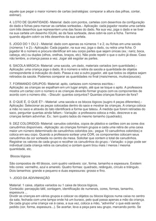 aquele que pegar o maior número de cartas (estratégias: comparar a altura das pilhas, contar,
estimar).
4. LOTO DE QUANTIDADE- Material: dado com pontos, cartelas com desenhos da configuração
do dado e fichas para marcar as cartelas sorteadas.- Aplicação: cada jogador recebe uma cartela
com três desenhos que representem uma das faces do dado. Na sua vez, joga o dado e se tiver
na sua cartela um desenho IGUAL ao da face sorteada, deve cobri-la com a ficha. Termina
quando alguém cobrir os três desenhos da sua cartela.
5. JOGO DO 1 OU 2 - Material: dado com apenas os números 1 e 2, ou fichas em uma sacola
(números 1 e 2).- Aplicação: Cada jogador, na sua vez, joga o dado, ou retira uma ficha. O
jogador lê o número e procura identificar em seu corpo partes que sejam únicas (ex.: nariz, boca,
cabeça, etc) ou duplas (olhos, orelhas, braços, etc). Não pode repetir o que o outro já disse. Caso
não lembre, a criança passa a vez. Jogar até esgotar as partes.
6. SACOLA MÁGICA- Material: uma sacola, um dado, materiais variados (em quantidade).-
Aplicação: uma criança joga o dado, lê o número e retira da sacola a quantidade de objetos
correspondente à indicação do dado. Passa a vez a outro jogador, até que todos os objetos sejam
retirados da sacola. Podemos comparar as quantidades no final (mais/menos, muitos/poucos).
7. FORMANDO GRUPOS- Material: apito, cartazes com números escritos.-
Aplicação: as crianças se espalham em um lugar amplo, até que se toque o apito. A professora
mostra um cartaz com o número e as crianças deverão formar grupos com os componentes de
acordo com o número dito. - Discutir: quantos conjuntos? Quantas crianças ficaram de fora?
8. O QUE É, O QUE É? - Material: uma sacola e os blocos lógicos (sugiro 4 peças diferentes).-
Aplicação: Selecionar as peças colocadas dentro do saco e mostrar às crianças. A criança coloca
a mão no saco e através do tato identificará a forma que tateou. À medida que forem retiradas do
saco, perguntar quantas ainda faltam.- Variação: a professora coloca a mão, descreve e as
crianças tentam adivinhar. Ex.: tem quatro lados do mesmo tamanho (quadrado).
9. DEZ COLORIDOS- Material: canudos coloridos, copos de plástico e cartões com as cores dos
canudinhos disponíveis. -Aplicação: as crianças formam grupos e cada uma retira de uma caixa
maior um número determinado de canudinhos coloridos (ex.: pegue 10 canudinhos coloridos) e
coloca em seu copo. Quando a professora sortear uma COR, os componentes colocam seus
canudinhos da cor sorteada no centro da mesa. Solicitar que contem o total de canudinhos.
Registrar os valores de cada grupo e recolher os canudinhos do grupo.- Variação: o jogo pode ser
individual (cada criança retira os canudos) e contam quem tirou mais / menos / mesma
quantidade, etc.
Blocos lógicos
São compostos de 48 blocos, com quatro variáveis: cor, forma, tamanho e espessura. Existem
três cores: vermelho, azul e amarelo. Quatro formas: quadrado, retângulo, círculo e triângulo.
Dois tamanhos: grande e pequeno e duas espessuras: grosso e fino.
1- JOGO DA ADIVINHAÇÃO
Material: 1 caixa, objetos variados ou 1 caixa de blocos lógicos.
Conteúdo: percepção tátil, contagem, identificação de numerais, cores, formas, tamanho,
espessura ...
Dividir as crianças em vários grupos e colocar os objetos ou blocos lógicos numa caixa no centro
da sala, fechada com uma tampa onde há um buraco, pelo qual passa apenas a mão da criança.
De cada grupo uma criança vai à caixa, a sua vez, coloca a mão, “adivinha” o que está sendo
pedido (cor, forma, espessura...). Se acertar, leva a peça para seu grupo, marcando ponto. Se
 
