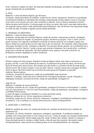 errar, recoloca o objeto na caixa. Ao final das rodadas combinadas, proceder a contagem de cada
grupo comparando as quantidades.
2- PIPA
Material: 1 caixa de blocos lógicos, giz de lousa.
Conteúdo: desenvolvimento da estética, noção de cor, forma, espessura, tamanho e quantidade.
A professora trabalha a motivação das crianças, perguntando se elas sabem o que é uma pipa,
se já viram uma voando com seu rabo comprido e colorido. Com os blocos podemos construir
rabos de pipa muito bonitos. A criança pega um bloco na caixa, fala tudo o que sabe sobre ela e
em seguida coloca sobre o rabo desenhado pela professora. Isto vai formar uma sequencia longa
no chão da sala. Proceda o registro escrito dessa atividade.
3- VERDADE OU MENTIRA?
Material: 1 caixa de blocos lógicos
Conteúdo: construção de conceitos lógicos, noção de número, sequencia numérica, contagem.
A classe é dividida em duplas, ou pequenos grupos. Numerar os grupos. Tirar a “sorte” pra ver
quem começa. Em seguida a professora esconde os blocos atrás de um anteparo, pega uma
figura, dirige-se a cada grupo (um de cada vez) e diz um absurdo. Por exemplo: estou segurando
uma peça vermelha e azul. Verdade ou Mentira? As crianças devem decidir, se a professora diz a
verdade ou mentira. Ganha 1 ponto o grupo que acertar a resposta. Se o grupo errar, o próximo
grupo tem o direito de responder. Se esse também errar, passa a vez para o próximo. (a
professora sempre respeitará a ordem numérica).
4- JOGANDO EM EQUIPE
Divide a classe em dois grupos. Espalha os blocos lógicos sobre uma mesa e posiciona os
grupos, em fila, a uma boa distância da mesma. A professora fica atrás da mesa, de forma que
fique de frente para seus alunos. Ela sorteia uma das fichas e o primeiro da fila de cada grupo
deverá correr até a mesa e pegar o que se pede. Ganha 1 ponto o grupo que conseguir primeiro
achar a figura. No final contam-se os pontos de cada grupo.A) Pequeno ou grande?
material: blocos lógicos
conteúdo: conceito de espessura, noção de quantidadeB) Jogo da forma
material: 4 cartelas, cada uma com o desenho de uma figura (quadrado, circulo, triangulo e
retângulo) conteúdo: conceito de forma, noção de quantidade, contagem.C)
Jogo da cor
Material: 3 cartelas de cores primárias;
Conteúdo: conceito de cor, noção de quantidade, contagem.D) Grosso ou finomaterial: 1 cartela
com um risco grosso e 1 com um risco finoconteúdo: noção de espessura, quantidade, contagem)
e ATRIBUTOS diversos
A partir de agora a professora trabalha 2 ou mais conceitos juntos.
Material: cartelas de cor, forma, espessura e tamanho;
Conteúdo: noção de cor, forma, tamanho, espessura, contagem, quantidade.A professora agora
levantará 2, 3 ou 4 cartelas e a criança deve procurar o bloco correspondente.
5- JOGO DAS 11 CARTELAS
Material: cartelas de cores (3), cartela de formas (4), cartelas de tamanho (2) e cartelas de
espessura (2)
Conteúdo: cor, forma, tamanho, espessura, contagem, quantidade. A professora dispõe as
cartelas com a face para baixo e uma criança vira uma. Todas as peças com aquela característica
deverão ser separados. Numa etapa seguinte, serão virados dois cartões, depois 3 e depois 4.
Essa atividade levará a criança a refletir sobre o fato de que dois opostos não podem existir
simultaneamente, caso ela tire as cartelas grosso e fino simultaneamente, por exemplo.
 