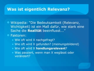 Was ist eigentlich Relevanz? Wikipedia: “Die Bedeutsamkeit (Relevanz, Wichtigkeit) ist ein Maß dafür, wie stark eine Sache die  Realität  beeinflusst...” Faktoren: Wie oft wird X nachgefragt? Wie oft wird X gefunden? (meinungsbildend) Wie oft wird X  handlungsrelevant ? Was passiert, wenn man X weglässt oder verändert? 