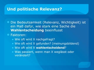 Und politische Relevanz? Die Bedeutsamkeit (Relevanz, Wichtigkeit) ist ein Maß dafür, wie stark eine Sache die  Wahlentscheidung  beeinflusst Faktoren: Wie oft wird X nachgefragt? Wie oft wird X gefunden? (meinungsbildend) Wie oft wird X  wahlentscheidend ? Was passiert, wenn man X weglässt oder verändert? 