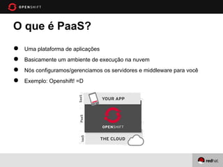 O que é PaaS?
●   Uma plataforma de aplicações
●   Basicamente um ambiente de execução na nuvem
●   Nós configuramos/gerenciamos os servidores e middleware para você
●   Exemplo: Openshift! =D
 