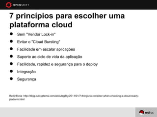7 princípios para escolher uma
plataforma cloud
●     Sem "Vendor Lock-in"
●     Evitar o "Cloud Bursting"
●     Facilidade em escalar aplicações
●     Suporte ao ciclo de vida da aplicação
●     Facilidade, rapidez e segurança para o deploy
●     Integração
●     Segurança



Referência: http://blog.outsystems.com/aboutagility/2011/01/7-things-to-consider-when-choosing-a-cloud-ready-
platform.html
 