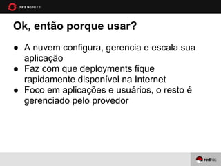 Ok, então porque usar?
● A nuvem configura, gerencia e escala sua
  aplicação
● Faz com que deployments fique
  rapidamente disponível na Internet
● Foco em aplicações e usuários, o resto é
  gerenciado pelo provedor
 