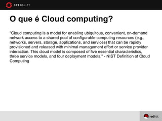O que é Cloud computing?
"Cloud computing is a model for enabling ubiquitous, convenient, on-demand
network access to a shared pool of configurable computing resources (e.g.,
networks, servers, storage, applications, and services) that can be rapidly
provisioned and released with minimal management effort or service provider
interaction. This cloud model is composed of five essential characteristics,
three service models, and four deployment models." - NIST Definition of Cloud
Computing
 