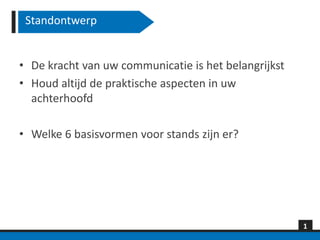 Standontwerp


• De kracht van uw communicatie is het belangrijkst
• Houd altijd de praktische aspecten in uw
  achterhoofd

• Welke 6 basisvormen voor stands zijn er?




                                                      1
 